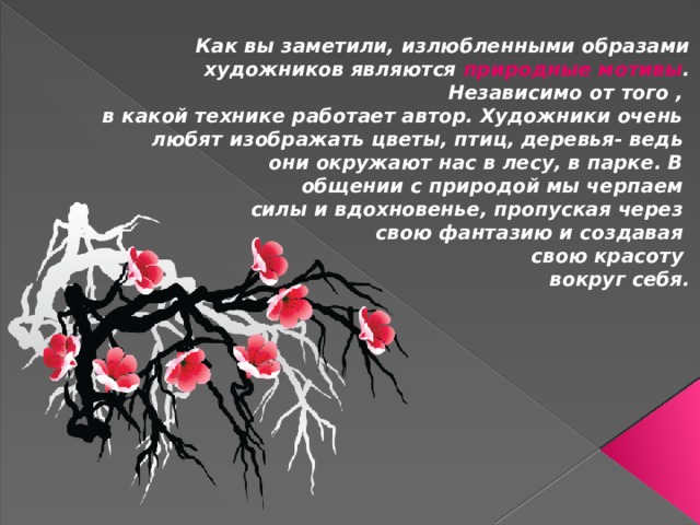 Как вы заметили, излюбленными образами художников являются природные мотивы . Независимо от того , в какой технике работает автор. Художники очень любят изображать цветы, птиц, деревья- ведь они окружают нас в лесу, в парке. В общении с природой мы черпаем силы и вдохновенье, пропуская через свою фантазию и создавая свою красоту вокруг себя. 