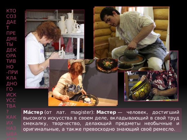 Кто создает предметы декоративно -прикладного искусства? Как их называют? Ма́стер  (от лат. magister):  Мастер  — человек, достигший высокого искусства в своем деле, вкладывающий в свой труд смекалку, творчество, делающий предметы необычные и оригинальные, а также превосходно знающий своё ремесло. 
