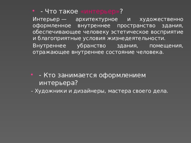 - Что такое «интерьер» ?  Интерьер — архитектурное и художественно оформленное внутреннее пространство здания, обеспечивающее человеку эстетическое восприятие и благоприятные условия жизнедеятельности. Внутреннее убранство здания, помещения, отражающее внутреннее состояние человека. - Кто занимается оформлением интерьера? - Художники и дизайнеры, мастера своего дела. 