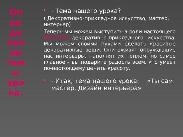 Определение темы урока. - Тема нашего урока? ( Декоративно-прикладное искусство, мастер, интерьер)  Теперь мы можем выступить в роли настоящего МАСТЕРА декоративно-прикладного искусства. Мы можем своими руками сделать красивые декоративные вещи. Они оживят окружающие нас интерьеры, наполнят их теплом, но самое главное – вы подарите радость всем, кто умеет по-настоящему ценить красоту. - Итак, тема нашего урока: «Ты сам мастер. Дизайн интерьера» 