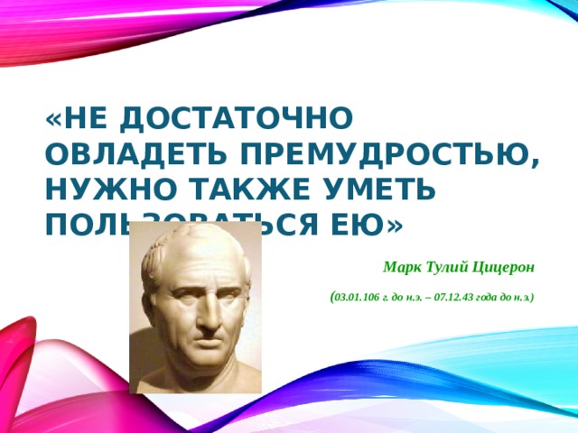 «Не достаточно овладеть премудростью, нужно также уметь пользоваться ею»  Марк Тулий Цицерон  ( 03.01.106 г. до н.э. – 07.12.43 года до н.э.) 