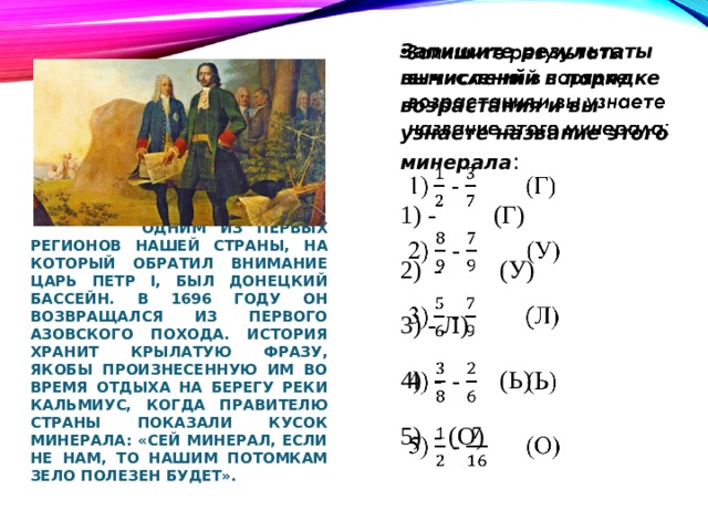   Запишите результаты вычислений в порядке возрастания и вы узнаете название этого минерала : 1) - (Г) 2) - (У) 3) - Л) 4) - (Ь) 5) - (О)  Одним из первых регионов нашей страны, на который обратил внимание царь Петр І, был Донецкий бассейн. В 1696 году он возвращался из первого Азовского похода. История хранит крылатую фразу, якобы произнесенную им во время отдыха на берегу реки Кальмиус, когда правителю страны показали кусок минерала: «Сей минерал, если не нам, то нашим потомкам зело полезен будет». 