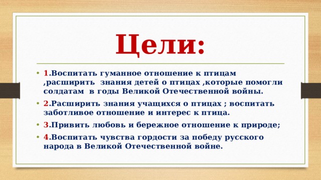 Цели: 1 .Воспитать гуманное отношение к птицам ,расширить знания детей о птицах ,которые помогли солдатам в годы Великой Отечественной войны. 2 .Расширить знания учащихся о птицах ; воспитать заботливое отношение и интерес к птица. 3 .Привить любовь и бережное отношение к природе; 4 .Воспитать чувства гордости за победу русского народа в Великой Отечественной войне. 
