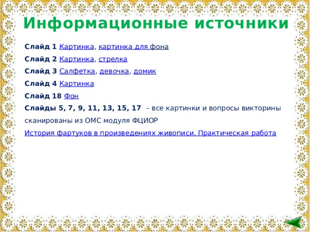 Информационные источники Слайд 1 Картинка , картинка для фона  Слайд 2 Картинка , стрелка Слайд 3 Салфетка , девочка , домик Слайд 4 Картинка Слайд 18 Фон Слайды 5, 7, 9, 11, 13, 15, 17 – все картинки и вопросы викторины сканированы из ОМС модуля ФЦИОР История фартуков в произведениях живописи. Практическая работа  