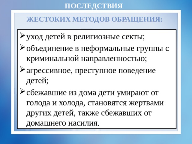 Последствия  жестоких методов обращения: уход детей в религиозные секты; объединение в неформальные группы с криминальной направленностью; агрессивное, преступное поведение детей; сбежавшие из дома дети умирают от голода и холода, становятся жертвами других детей, также сбежавших от домашнего насилия. 