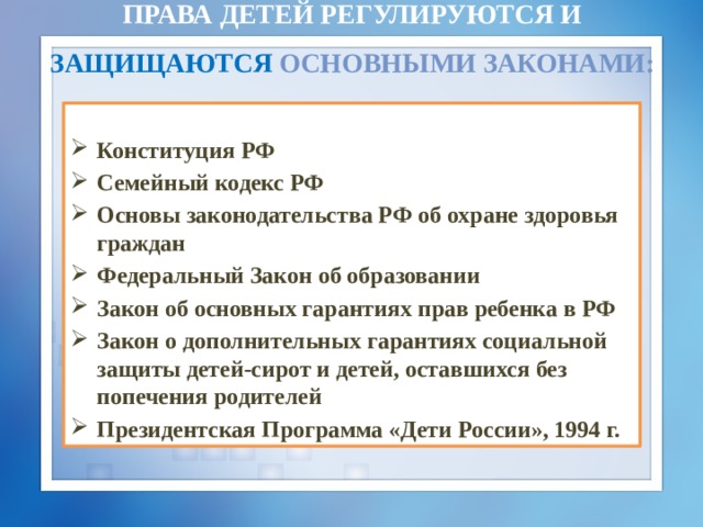 Права детей регулируются и защищаются  основными законами:  Конституция РФ Семейный кодекс РФ Основы законодательства РФ об охране здоровья граждан Федеральный Закон об образовании Закон об основных гарантиях прав ребенка в РФ Закон о дополнительных гарантиях социальной защиты детей-сирот и детей, оставшихся без попечения родителей Президентская Программа «Дети России», 1994 г. 