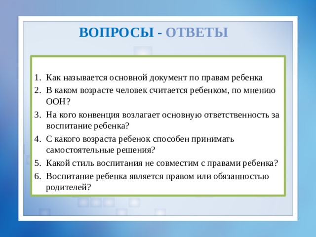 вопросы  -  ответы  Как называется основной документ по правам ребенка В каком возрасте человек считается ребенком, по мнению ООН? На кого конвенция возлагает основную ответственность за воспитание ребенка? С какого возраста ребенок способен принимать самостоятельные решения? Какой стиль воспитания не совместим с правами ребенка? Воспитание ребенка является правом или обязанностью родителей? 