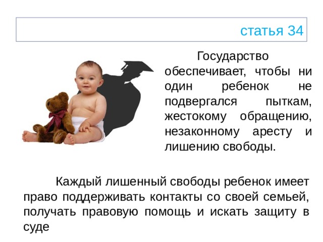 статья 34  Государство обеспечивает, чтобы ни один ребенок не подвергался пыткам, жестокому обращению, незаконному аресту и лишению свободы.   Каждый лишенный свободы ребенок имеет право поддерживать контакты со своей семьей, получать правовую помощь и искать защиту в суде 