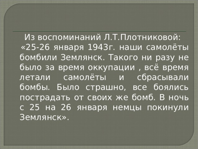  Из воспоминаний Л.Т.Плотниковой:  «25-26 января 1943г. наши самолёты бомбили Землянск. Такого ни разу не было за время оккупации , всё время летали самолёты и сбрасывали бомбы. Было страшно, все боялись пострадать от своих же бомб. В ночь с 25 на 26 января немцы покинули Землянск». 