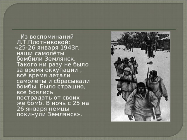  Из воспоминаний Л.Т.Плотниковой:  «25-26 января 1943г. наши самолёты бомбили Землянск. Такого ни разу не было за время оккупации , всё время летали самолёты и сбрасывали бомбы. Было страшно, все боялись пострадать от своих же бомб. В ночь с 25 на 26 января немцы покинули Землянск». 