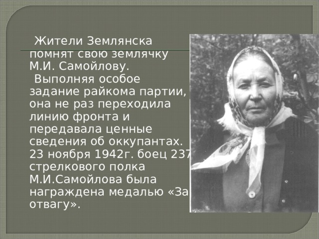  Жители Землянска помнят свою землячку М.И. Самойлову.  Выполняя особое задание райкома партии, она не раз переходила линию фронта и передавала ценные сведения об оккупантах. 23 ноября 1942г. боец 237 стрелкового полка М.И.Самойлова была награждена медалью «За отвагу». 