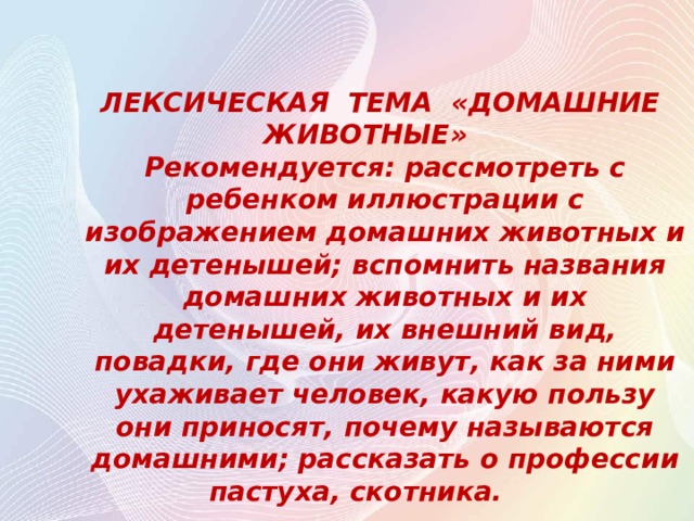    ЛЕКСИЧЕСКАЯ ТЕМА «ДОМАШНИЕ ЖИВОТНЫЕ»   Рекомендуется: рассмотреть с ребенком иллюстрации с изображением домашних животных и их детенышей; вспомнить названия домашних животных и их детенышей, их внешний вид, повадки, где они живут, как за ними ухаживает человек, какую пользу они приносят, почему называются домашними; рассказать о профессии пастуха, скотника.    