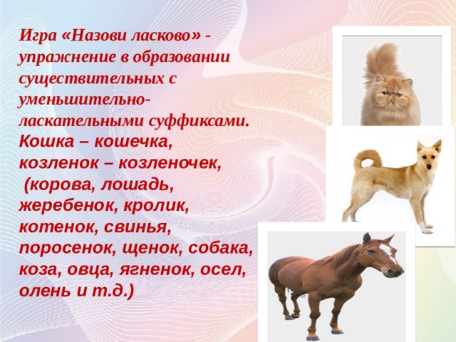 Игра « Назови ласково » - упражнение в образовании существительных с уменьшительно-ласкательными суффиксами. Кошка – кошечка, козленок – козленочек,  (корова, лошадь, жеребенок, кролик, котенок, свинья, поросенок, щенок, собака, коза, овца, ягненок, осел, олень и т.д.)  