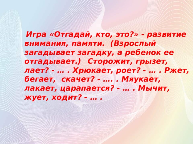  Игра «Отгадай, кто, это?» - развитие внимания, памяти. (Взрослый загадывает загадку, а ребенок ее отгадывает.)  Сторожит, грызет, лает? - … . Хрюкает, роет? - … . Ржет, бегает, скачет? - …. . Мяукает, лакает, царапается? - … . Мычит, жует, ходит? - … .  