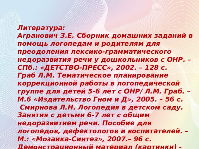 Литература: Агранович З.Е. Сборник домашних заданий в помощь логопедам и родителям для преодоления лексико-грамматического недоразвития речи у дошкольников с ОНР. – СПб.: «ДЕТСТВО-ПРЕСС», 2002. – 128 с. Граб Л.М. Тематическое планирование коррекционной работы в логопедической группе для детей 5-6 лет с ОНР/ Л.М. Граб. – М.6 «Издательство Гном и Д», 2005. – 56 с.  Смирнова Л.Н. Логопедия в детском саду. Занятия с детьми 6-7 лет с общим недоразвитием речи. Пособие для логопедов, дефектологов и воспитателей. – М.: «Мозаика-Синтез», 2007.– 96 с. Демонстрационный материал (картинки) - https://yandex.ru  