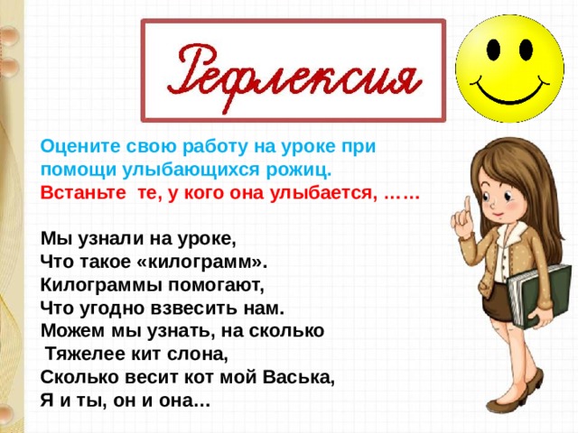 Оцените свою работу на уроке при помощи улыбающихся рожиц. Встаньте  те, у кого она улыбается, ……  Мы узнали на уроке, Что такое «килограмм». Килограммы помогают, Что угодно взвесить нам. Можем мы узнать, на сколько   Тяжелее кит слона, Сколько весит кот мой Васька, Я и ты, он и она… 
