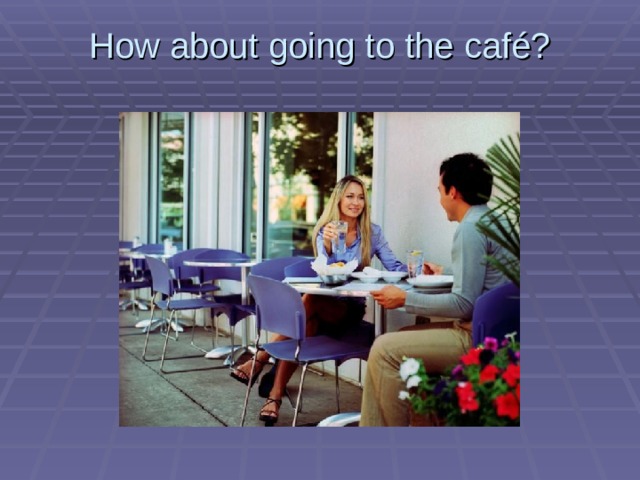How about going to the café?   