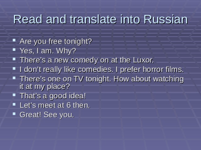 Read and translate into Russian Are you free tonight? Yes, I am. Why? There’s a new comedy on at the Luxor. I don’t really like comedies. I prefer horror films. There’s one on TV tonight. How about watching it at my place? That’s a good idea! Let’s meet at 6 then. Great! See you. 