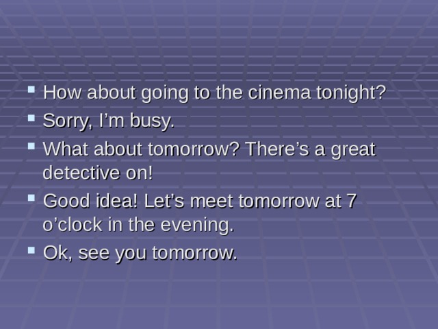 How about going to the cinema tonight? Sorry, I’m busy. What about tomorrow? There’s a great detective on! Good idea! Let’s meet tomorrow at 7 o’clock in the evening. Ok, see you tomorrow.  