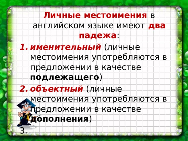 Личные местоимения в английском языке имеют два падежа : именительный (личные местоимения употребляются в предложении в качестве подлежащего ) объектный (личные местоимения употребляются в предложении в качестве дополнения ) 