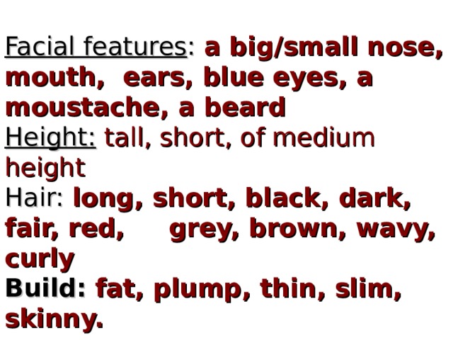 Facial features : a big/small nose, mouth, ears, blue eyes, a moustache, a beard Height:  tall, short, of medium height Hair: long, short, black, dark, fair, red, grey, brown, wavy, curly Build:  fat, plump, thin, slim, skinny. He is tall and slim with short dark hair and brown eyes. 