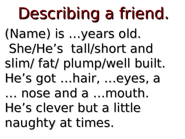 Describing a friend. (Name) is …years old.  She/He’s tall/short and slim/ fat/ plump/well built. He’s got …hair, …eyes, a … nose and a …mouth. He’s clever but a little naughty at times. 
