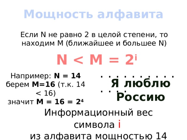 Мощность алфавита Если N не равно 2 в целой степени, то находим M (ближайшее и большее N) N  i . . . . . . . . . . . . . . Например: N = 14 берем M=16 (т.к. 14 значит М = 16 = 2 4 Я люблю Россию Информационный вес символа i  из алфавита мощностью 14 = 4 бита 
