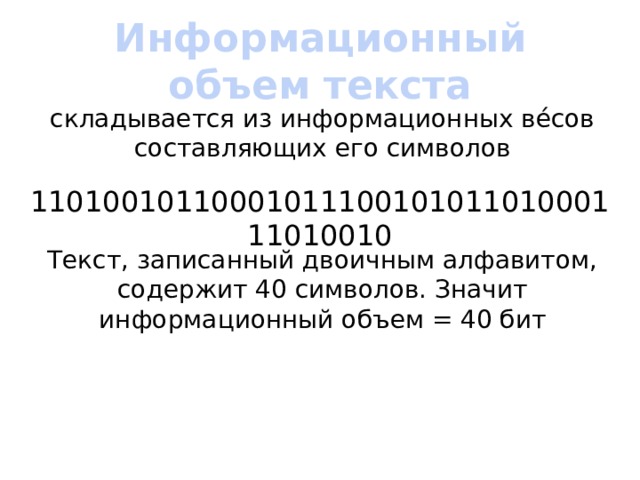 Информационный объем текста складывается из информационных вéсов составляющих его символов 1101001011000101110010101101000111010010 Текст, записанный двоичным алфавитом, содержит 40 символов. Значит информационный объем = 40 бит 