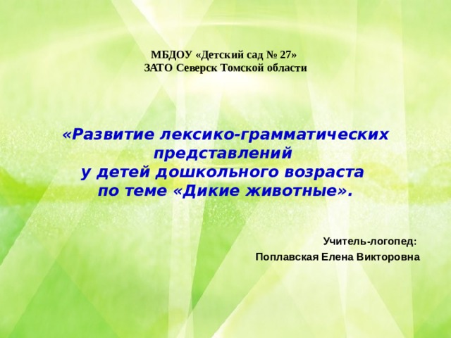 МБДОУ «Детский сад № 27»  ЗАТО Северск Томской области      «Развитие лексико-грамматических представлений  у детей дошкольного возраста  по теме «Дикие животные». Учитель-логопед: Поплавская Елена Викторовна 