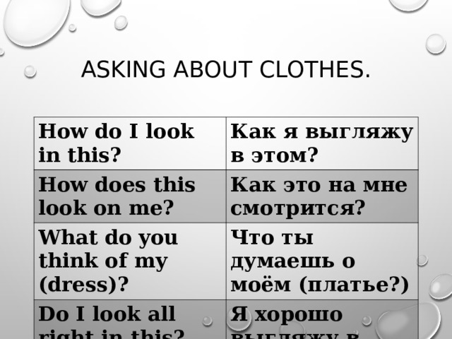ASKING ABOUT CLOTHES. How do I look in this? Как я выгляжу в этом? How does this look on me? Как это на мне смотрится? What do you think of my ( dress ) ? Что ты думаешь о моём (платье?) Do I look all right in this? Я хорошо выгляжу в этом 