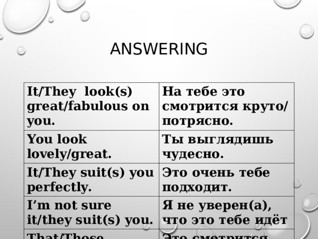ANSWERING It/They look(s) great/fabulous on you. На тебе это смотрится круто/потрясно. You look lovely/great. Ты выглядишь чудесно. It/They suit(s) you perfectly. Это очень тебе подходит. I’m not sure it/they suit(s) you. Я не уверен(а), что это тебе идёт That/Those look(s) terrible on you. Это смотрится ужасно на тебе. 