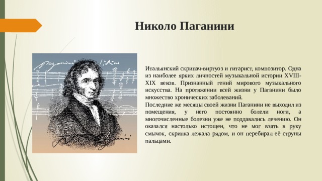 Николо Паганини  Итальянский скрипач-виртуоз и гитарист, композитор. Одна из наиболее ярких личностей музыкальной истории XVIII-XIX веков. Признанный гений мирового музыкального искусства. На протяжении всей жизни у Паганини было множество хронических заболеваний. Последние же месяцы своей жизни Паганини не выходил из помещения, у него постоянно болели ноги, а многочисленные болезни уже не поддавались лечению. Он оказался настолько истощен, что не мог взять в руку смычок, скрипка лежала рядом, и он перебирал её струны пальцами. 