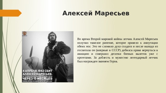 Алексей Маресьев Во время Второй мировой войны летчик Алексей Маресьев получил тяжелое ранение, которое привело к ампутации обеих ног. Это не сломило духа солдата и после выхода из госпиталя он (впервые в СССР) добился права вернуться в авиацию и совершил десятки боевых вылетов уже с протезами. За доблесть и мужество легендарный летчик был награжден званием Героя. 