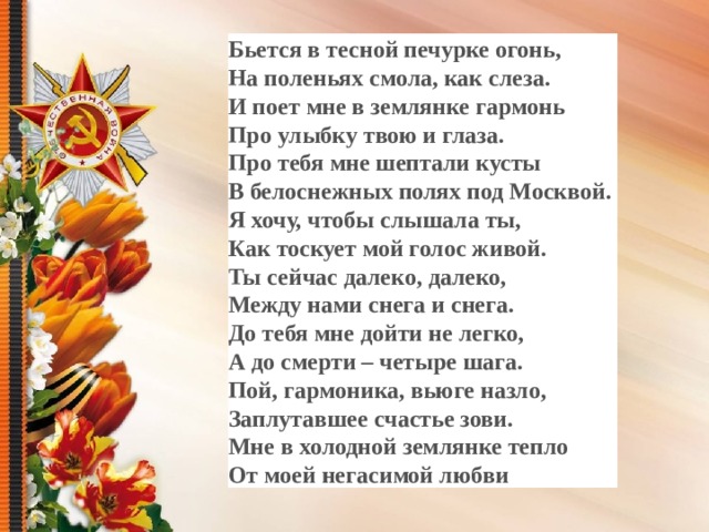 Бьется в тесной печурке огонь, На поленьях смола, как слеза. И поет мне в землянке гармонь Про улыбку твою и глаза. Про тебя мне шептали кусты В белоснежных полях под Москвой. Я хочу, чтобы слышала ты, Как тоскует мой голос живой. Ты сейчас далеко, далеко, Между нами снега и снега. До тебя мне дойти не легко, А до смерти – четыре шага. Пой, гармоника, вьюге назло, Заплутавшее счастье зови. Мне в холодной землянке тепло От моей негасимой любви  