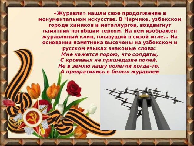 «Журавли» нашли свое продолжение в монументальном искусстве. В Чирчике, узбекском городе химиков и металлургов, воздвигнут памятник погибшим героям. На нем изображен журавлиный клин, плывущий в сизой мгле… На основании памятника высечены на узбекском и русском языках знакомые слова:  Мне кажется порою, что солдаты,  С кровавых не пришедшие полей,  Не в землю нашу полегли когда-то,  А превратились в белых журавлей 