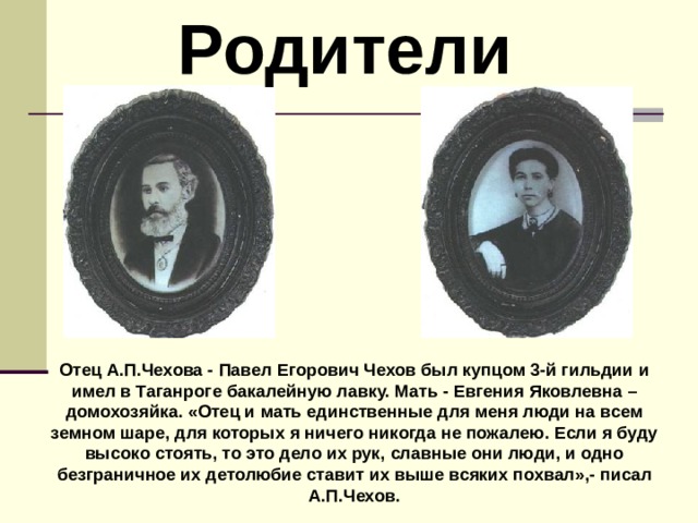  Родители Отец А.П.Чехова - Павел Егорович Чехов был купцом 3-й гильдии и имел в Таганроге бакалейную лавку. Мать - Евгения Яковлевна – домохозяйка. «Отец и мать единственные для меня люди на всем земном шаре, для которых я ничего никогда не пожалею. Если я буду высоко стоять, то это дело их рук, славные они люди, и одно безграничное их детолюбие ставит их выше всяких похвал»,- писал А.П.Чехов. 