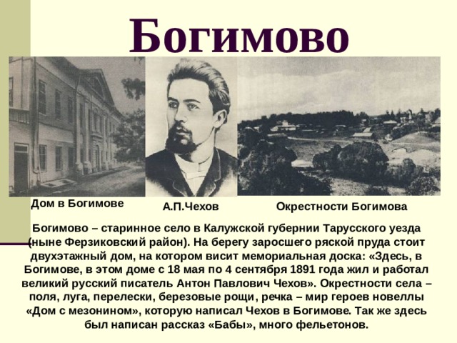 Богимово Дом в Богимове А.П.Чехов Окрестности Богимова Богимово – старинное село в Калужской губернии Тарусского уезда (ныне Ферзиковский район). На берегу заросшего ряской пруда стоит двухэтажный дом, на котором висит мемориальная доска: «Здесь, в Богимове, в этом доме с 18 мая по 4 сентября 1891 года жил и работал великий русский писатель Антон Павлович Чехов». Окрестности села – поля, луга, перелески, березовые рощи, речка – мир героев новеллы «Дом с мезонином», которую написал Чехов в Богимове. Так же здесь был написан рассказ «Бабы», много фельетонов. 