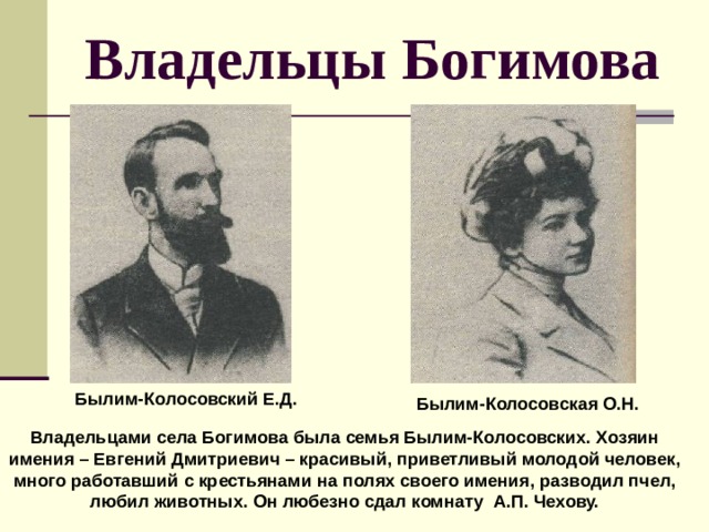 Владельцы Богимова  Былим-Колосовский Е.Д.  Былим-Колосовская О.Н. Владельцами села Богимова была семья Былим-Колосовских. Хозяин имения – Евгений Дмитриевич – красивый, приветливый молодой человек, много работавший с крестьянами на полях своего имения, разводил пчел, любил животных. Он любезно сдал комнату А.П. Чехову. 