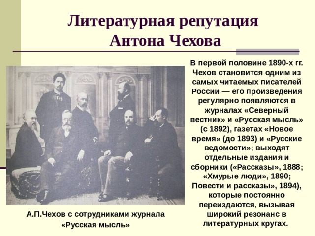 Литературная репутация  Антона Чехова В первой половине 1890-х гг. Чехов становится одним из самых читаемых писателей России — его произведения регулярно появляются в журналах «Северный вестник» и «Русская мысль» (с 1892), газетах «Новое время» (до 1893) и «Русские ведомости»; выходят отдельные издания и сборники («Рассказы», 1888; «Хмурые люди», 1890; Повести и рассказы», 1894), которые постоянно переиздаются, вызывая широкий резонанс в литературных кругах. А.П.Чехов с сотрудниками журнала «Русская мысль» 