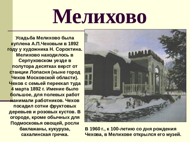 Мелихово Усадьба Мелихово была куплена А.П.Чеховым в 1892 году у художника Н. Сорохтина. Мелихово находилось в Серпуховском уезде в полутора десятках верст от станции Лопасня (ныне город Чехов Московской области). Чехов с семьей переехал туда 4 марта 1892 г. Имение было большое, для полевых работ нанимали работников. Чехов посадил сотни фруктовых деревьев и розовых кустов. В огороде, кроме обычных для Подмосковья овощей, росли баклажаны, кукуруза, сахалинская гречка. В 1960 г., к 100-летию со дня рождения Чехова, в Мелихове открылся его музей. 