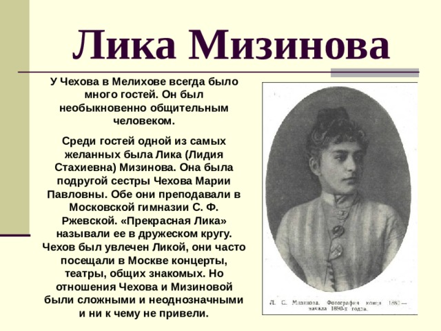 Лика Мизинова У Чехова в Мелихове всегда было много гостей. Он был необыкновенно общительным человеком. Среди гостей одной из самых желанных была Лика (Лидия Стахиевна) Мизинова. Она была подругой сестры Чехова Марии Павловны. Обе они преподавали в Московской гимназии С. Ф. Ржевской. «Прекрасная Лика» называли ее в дружеском кругу. Чехов был увлечен Ликой, они часто посещали в Москве концерты, театры, общих знакомых. Но отношения Чехова и Мизиновой были сложными и неоднозначными и ни к чему не привели. 