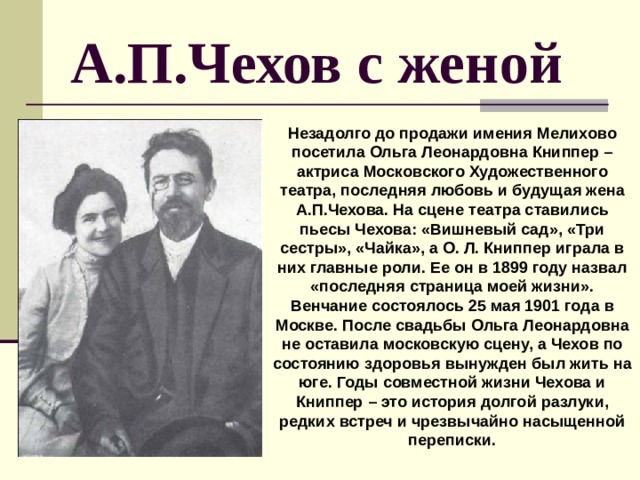 А.П.Чехов с женой Незадолго до продажи имения Мелихово посетила Ольга Леонардовна Книппер – актриса Московского Художественного театра, последняя любовь и будущая жена А.П.Чехова. На сцене театра ставились пьесы Чехова: «Вишневый сад», «Три сестры», «Чайка», а О. Л. Книппер играла в них главные роли. Ее он в 1899 году назвал «последняя страница моей жизни». Венчание состоялось 25 мая 1901 года в Москве. После свадьбы Ольга Леонардовна не оставила московскую сцену, а Чехов по состоянию здоровья вынужден был жить на юге. Годы совместной жизни Чехова и Книппер – это история долгой разлуки, редких встреч и чрезвычайно насыщенной переписки. 