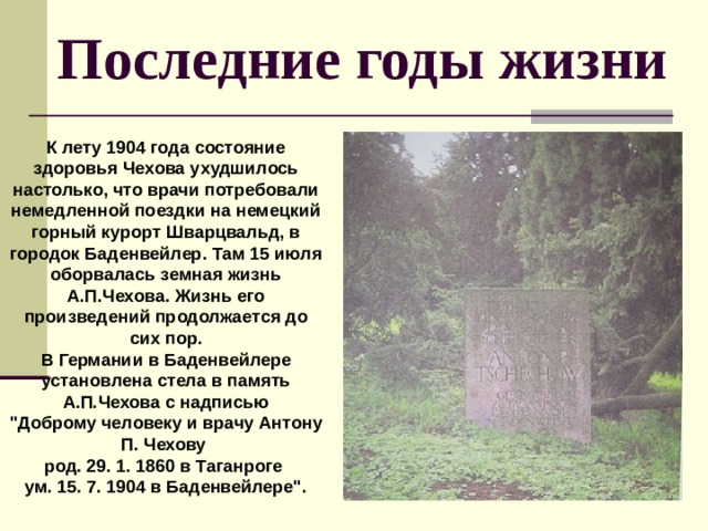 Последние годы жизни К лету 1904 года состояние здоровья Чехова ухудшилось настолько, что врачи потребовали немедленной поездки на немецкий горный курорт Шварцвальд, в городок Баденвейлер. Там 15 июля оборвалась земная жизнь А.П.Чехова. Жизнь его произведений продолжается до сих пор. В  Германии в Баденвейлере установлена стела в память А.П.Чехова с надписью 