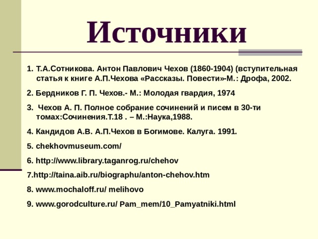 Источники Т.А.Сотникова. Антон Павлович Чехов (1860-1904) (вступительная статья к книге А.П.Чехова «Рассказы. Повести»-М.: Дрофа, 2002. 2. Бердников Г. П. Чехов.- М.: Молодая гвардия, 1974 3.    Чехов А. П. Полное собрание сочинений и писем в 30-ти томах:Сочинения.Т.18 . – М.:Наука,1988. 4. Кандидов А.В. А.П.Чехов в Богимове. Калуга. 1991. 5. chekhovmuseum.com/ 6. http://www.library.taganrog.ru/chehov 7. http://taina.aib.ru/biographu/anton-chehov.htm 8. www.mochaloff.ru/ melihovo 9. www.gorodculture.ru/ Pam_mem/10_Pamyatniki.html 