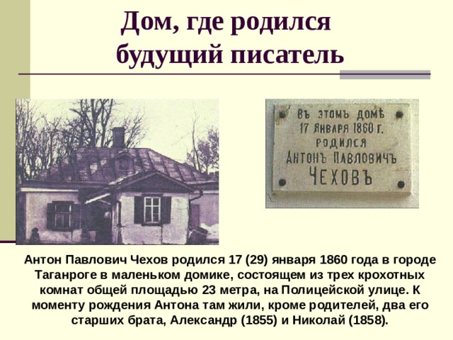 Дом, где родился  будущий писатель Антон Павлович Чехов родился 17 (29) января 1860 года в городе Таганроге в маленьком домике, состоящем из трех крохотных комнат общей площадью 23 метра, на Полицейской улице. К моменту рождения Антона там жили, кроме родителей, два его старших брата, Александр (1855) и Николай (1858). 