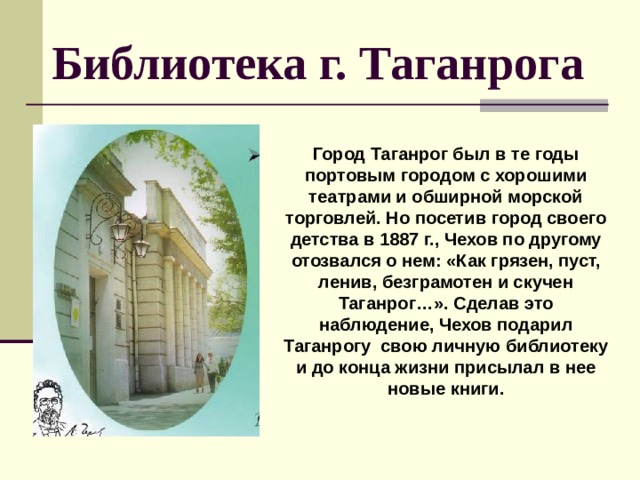  Библиотека г. Таганрога Город Таганрог был в те годы портовым городом с хорошими театрами и обширной морской торговлей. Но посетив город своего детства в 1887 г., Чехов по другому отозвался о нем: «Как грязен, пуст, ленив, безграмотен и скучен Таганрог…». Сделав это наблюдение, Чехов подарил Таганрогу свою личную библиотеку и до конца жизни присылал в нее новые книги. 