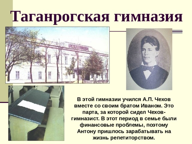 Таганрогская гимназия В этой гимназии учился А.П. Чехов вместе со своим братом Иваном. Это парта, за которой сидел Чехов-гимназист. В этот период в семье были финансовые проблемы, поэтому Антону пришлось зарабатывать на жизнь репетиторством. 