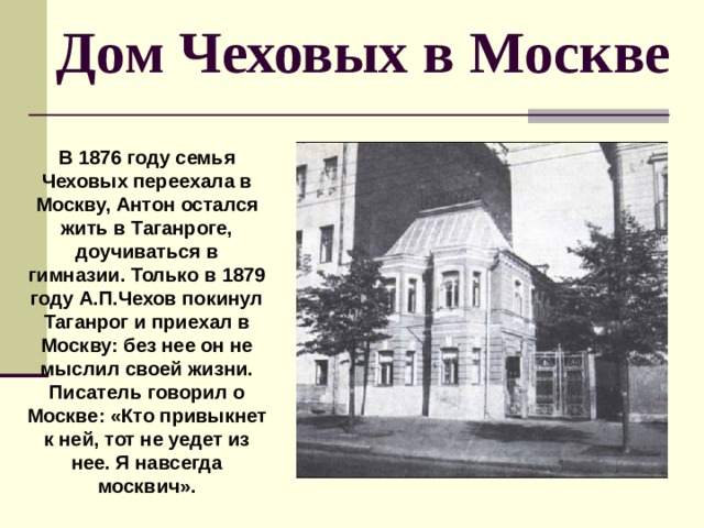  Дом Чеховых в Москве В 1876 году семья Чеховых переехала в Москву, Антон остался жить в Таганроге, доучиваться в гимназии. Только в 1879 году А.П.Чехов покинул Таганрог и приехал в Москву: без нее он не мыслил своей жизни. Писатель говорил о Москве: «Кто привыкнет к ней, тот не уедет из нее. Я навсегда москвич». 