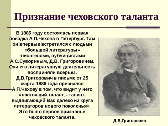 Признание чеховского таланта В 1885 году состоялась первая поездка А.П.Чехова в Петербург. Там он впервые встретился с людьми «большой литературы» -писателями, публицистами А.С.Сувориным, Д.В. Григоровичем. Они его литературную деятельность восприняли всерьез. Д.В.Григорович в письме от 25 марта 1886 года признался А.П.Чехову в том, что видит у него «настоящий талант, - талант, выдвигающий Вас далеко из круга литераторов нового поколенья». Это было первое признанье чеховского таланта.  Д.В.Григорович 