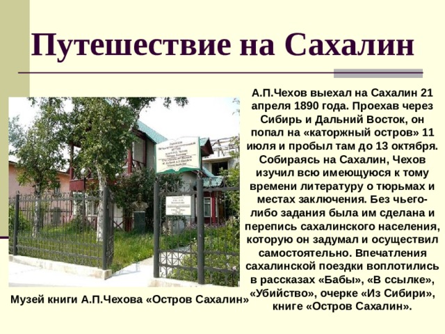 Путешествие на Сахалин А.П.Чехов выехал на Сахалин 21 апреля 1890 года. Проехав через Сибирь и Дальний Восток, он попал на «каторжный остров» 11 июля и пробыл там до 13 октября. Собираясь на Сахалин, Чехов изучил всю имеющуюся к тому времени литературу о тюрьмах и местах заключения. Без чьего-либо задания была им сделана и перепись сахалинского населения, которую он задумал и осуществил самостоятельно. Впечатления сахалинской поездки воплотились в рассказах «Бабы», «В ссылке», «Убийство», очерке «Из Сибири», книге «Остров Сахалин».  Музей книги А.П.Чехова «Остров Сахалин» 